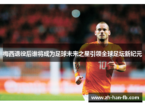 梅西退役后谁将成为足球未来之星引领全球足坛新纪元 梅西退役后谁将成为足球未来之星引领全球足坛新纪元