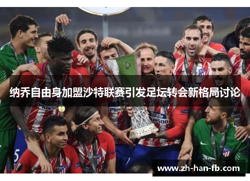 纳乔自由身加盟沙特联赛引发足坛转会新格局讨论