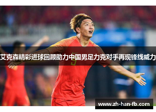 艾克森精彩进球回顾助力中国男足力克对手再现锋线威力