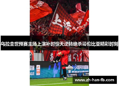 乌拉圭世预赛主场上演补时惊天逆转绝杀哥伦比亚精彩时刻 乌拉圭世预赛主场上演补时惊天逆转绝杀哥伦比亚精彩时刻
