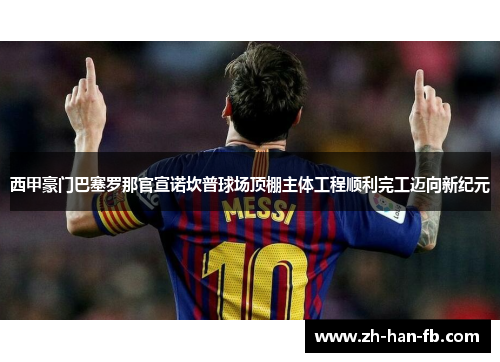 西甲豪门巴塞罗那官宣诺坎普球场顶棚主体工程顺利完工迈向新纪元 西甲豪门巴塞罗那官宣诺坎普球场顶棚主体工程顺利完工迈向新纪元